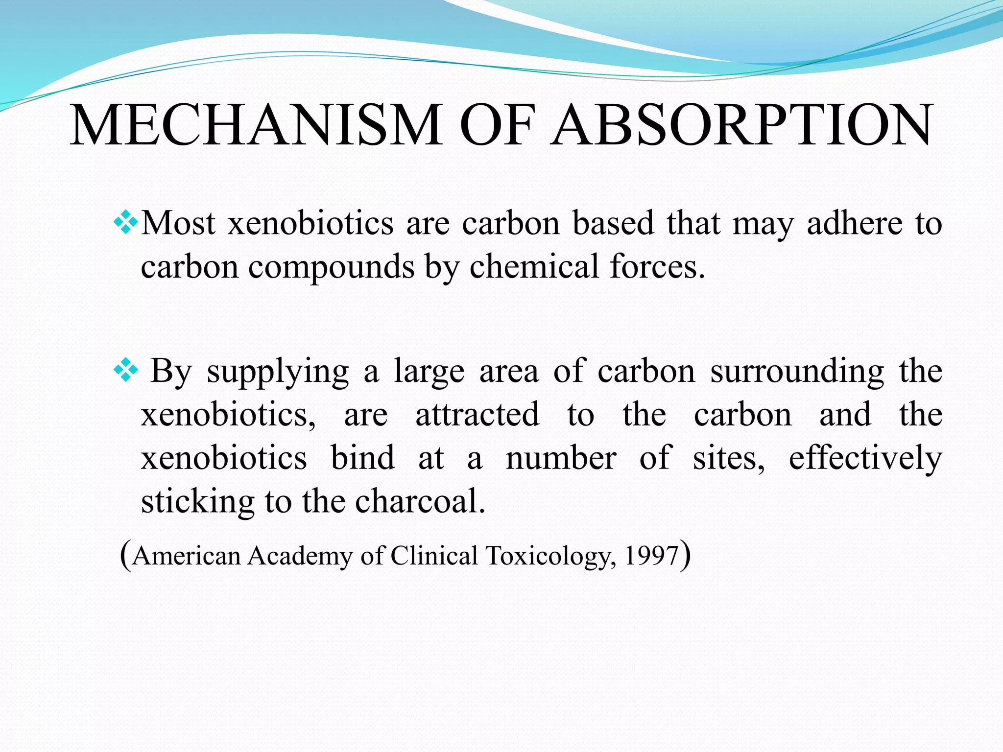 MECHANISM OF ABSORPTION
Most xenobiotics are carbon based that may adhere to
carbon compounds by chemical forces.
 By supplying a large area of carbon surrounding the
xenobiotics, are attracted to the carbon and the
xenobiotics bind at a number of sites, effectively
sticking to the charcoal.
(American Academy of Clinical Toxicology, 1997)
 