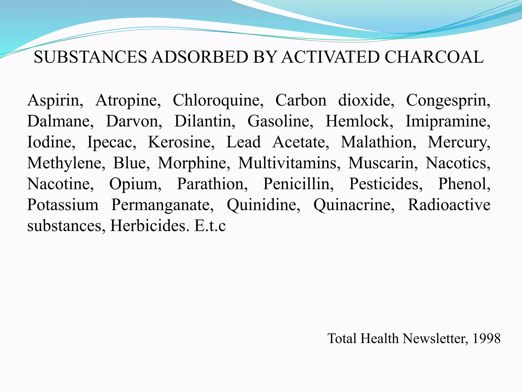 SUBSTANCES ADSORBED BY ACTIVATED CHARCOAL
Aspirin, Atropine, Chloroquine, Carbon dioxide, Congesprin,
Dalmane, Darvon, Dilantin, Gasoline, Hemlock, Imipramine,
Iodine, Ipecac, Kerosine, Lead Acetate, Malathion, Mercury,
Methylene, Blue, Morphine, Multivitamins, Muscarin, Nacotics,
Nacotine, Opium, Parathion, Penicillin, Pesticides, Phenol,
Potassium Permanganate, Quinidine, Quinacrine, Radioactive
substances, Herbicides. E.t.c
Total Health Newsletter, 1998
 