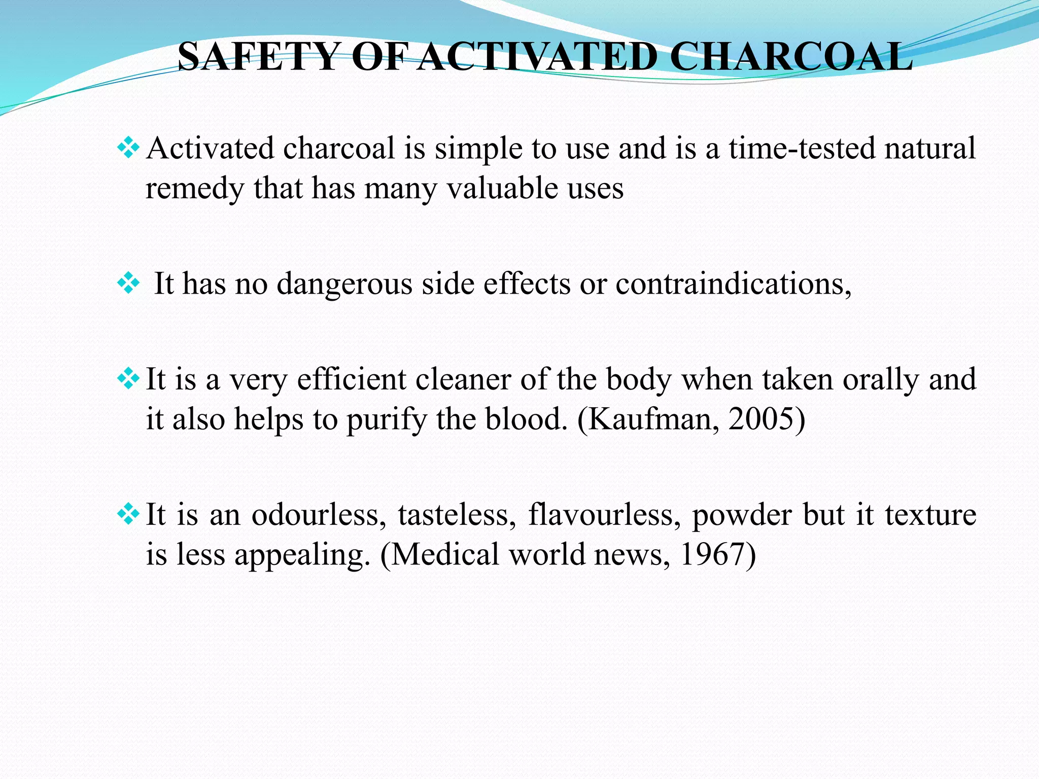 SAFETY OF ACTIVATED CHARCOAL
Activated charcoal is simple to use and is a time-tested natural
remedy that has many valuable uses
 It has no dangerous side effects or contraindications,
It is a very efficient cleaner of the body when taken orally and
it also helps to purify the blood. (Kaufman, 2005)
It is an odourless, tasteless, flavourless, powder but it texture
is less appealing. (Medical world news, 1967)
 