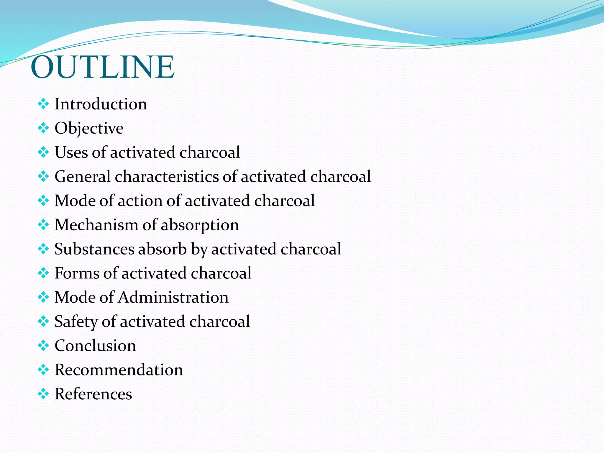 OUTLINE
 Introduction
 Objective
 Uses of activated charcoal
 General characteristics of activated charcoal
 Mode of action of activated charcoal
 Mechanism of absorption
 Substances absorb by activated charcoal
 Forms of activated charcoal
 Mode of Administration
 Safety of activated charcoal
 Conclusion
 Recommendation
 References
 