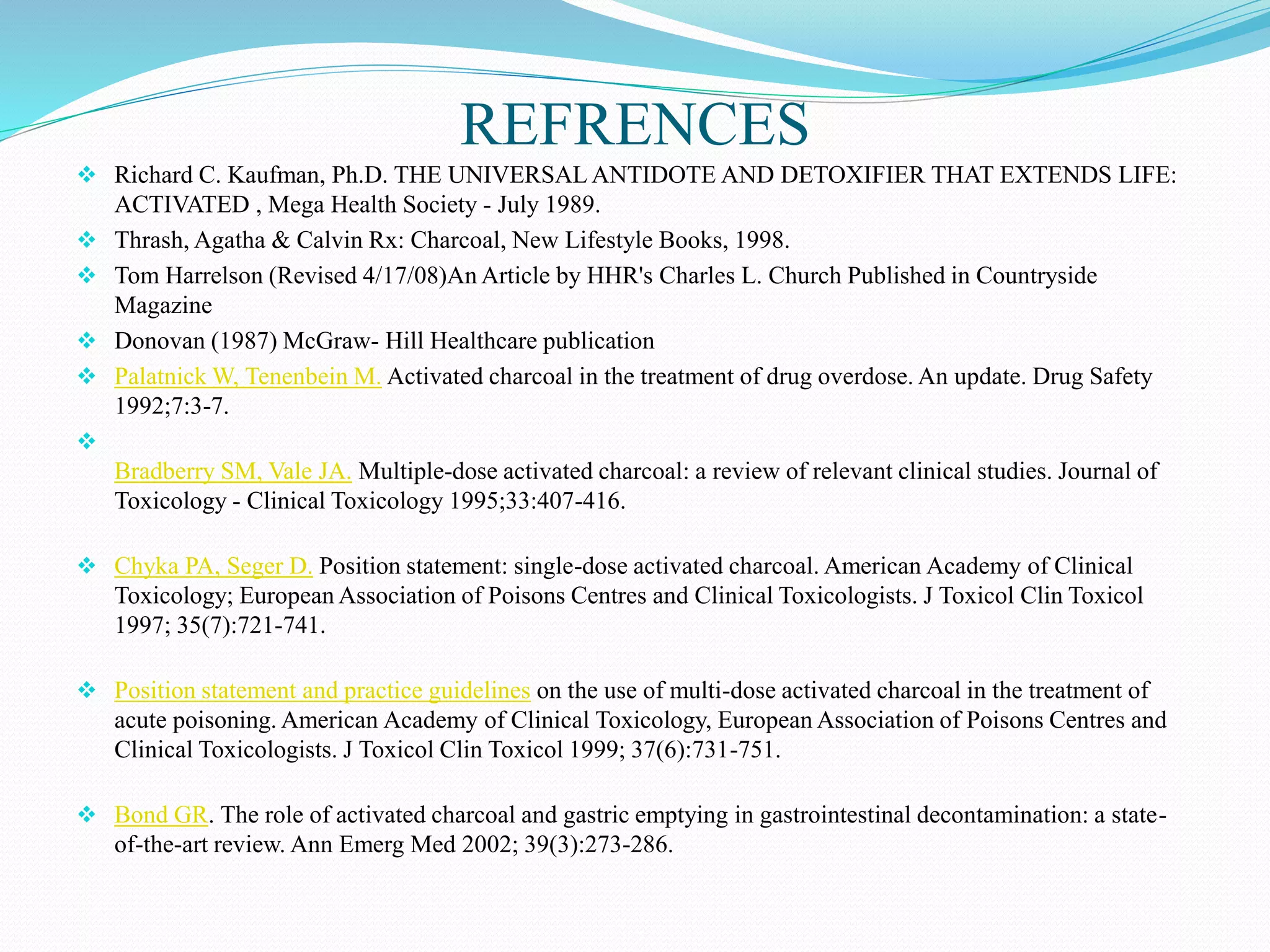 REFRENCES
 Richard C. Kaufman, Ph.D. THE UNIVERSAL ANTIDOTE AND DETOXIFIER THAT EXTENDS LIFE:
ACTIVATED , Mega Health Society - July 1989.
 Thrash, Agatha & Calvin Rx: Charcoal, New Lifestyle Books, 1998.
 Tom Harrelson (Revised 4/17/08)An Article by HHR's Charles L. Church Published in Countryside
Magazine
 Donovan (1987) McGraw- Hill Healthcare publication
 Palatnick W, Tenenbein M. Activated charcoal in the treatment of drug overdose. An update. Drug Safety
1992;7:3-7.

Bradberry SM, Vale JA. Multiple-dose activated charcoal: a review of relevant clinical studies. Journal of
Toxicology - Clinical Toxicology 1995;33:407-416.
 Chyka PA, Seger D. Position statement: single-dose activated charcoal. American Academy of Clinical
Toxicology; European Association of Poisons Centres and Clinical Toxicologists. J Toxicol Clin Toxicol
1997; 35(7):721-741.
 Position statement and practice guidelines on the use of multi-dose activated charcoal in the treatment of
acute poisoning. American Academy of Clinical Toxicology, European Association of Poisons Centres and
Clinical Toxicologists. J Toxicol Clin Toxicol 1999; 37(6):731-751.
 Bond GR. The role of activated charcoal and gastric emptying in gastrointestinal decontamination: a state-
of-the-art review. Ann Emerg Med 2002; 39(3):273-286.
 