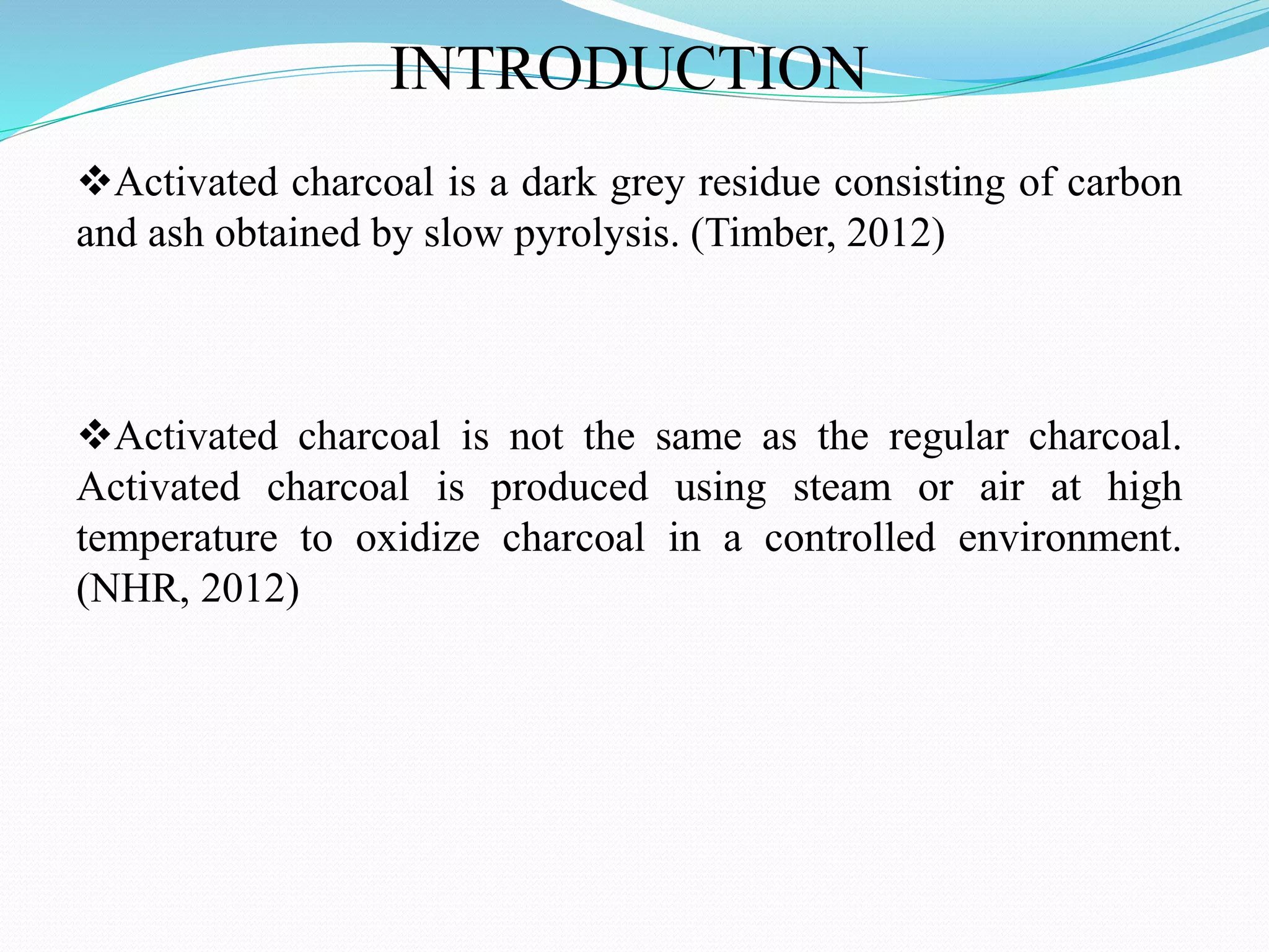 INTRODUCTION
Activated charcoal is a dark grey residue consisting of carbon
and ash obtained by slow pyrolysis. (Timber, 2012)
Activated charcoal is not the same as the regular charcoal.
Activated charcoal is produced using steam or air at high
temperature to oxidize charcoal in a controlled environment.
(NHR, 2012)
 