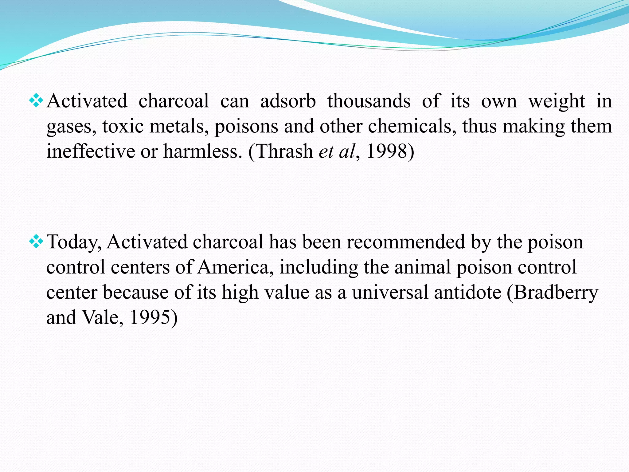 Activated charcoal can adsorb thousands of its own weight in
gases, toxic metals, poisons and other chemicals, thus making them
ineffective or harmless. (Thrash et al, 1998)
Today, Activated charcoal has been recommended by the poison
control centers of America, including the animal poison control
center because of its high value as a universal antidote (Bradberry
and Vale, 1995)
 