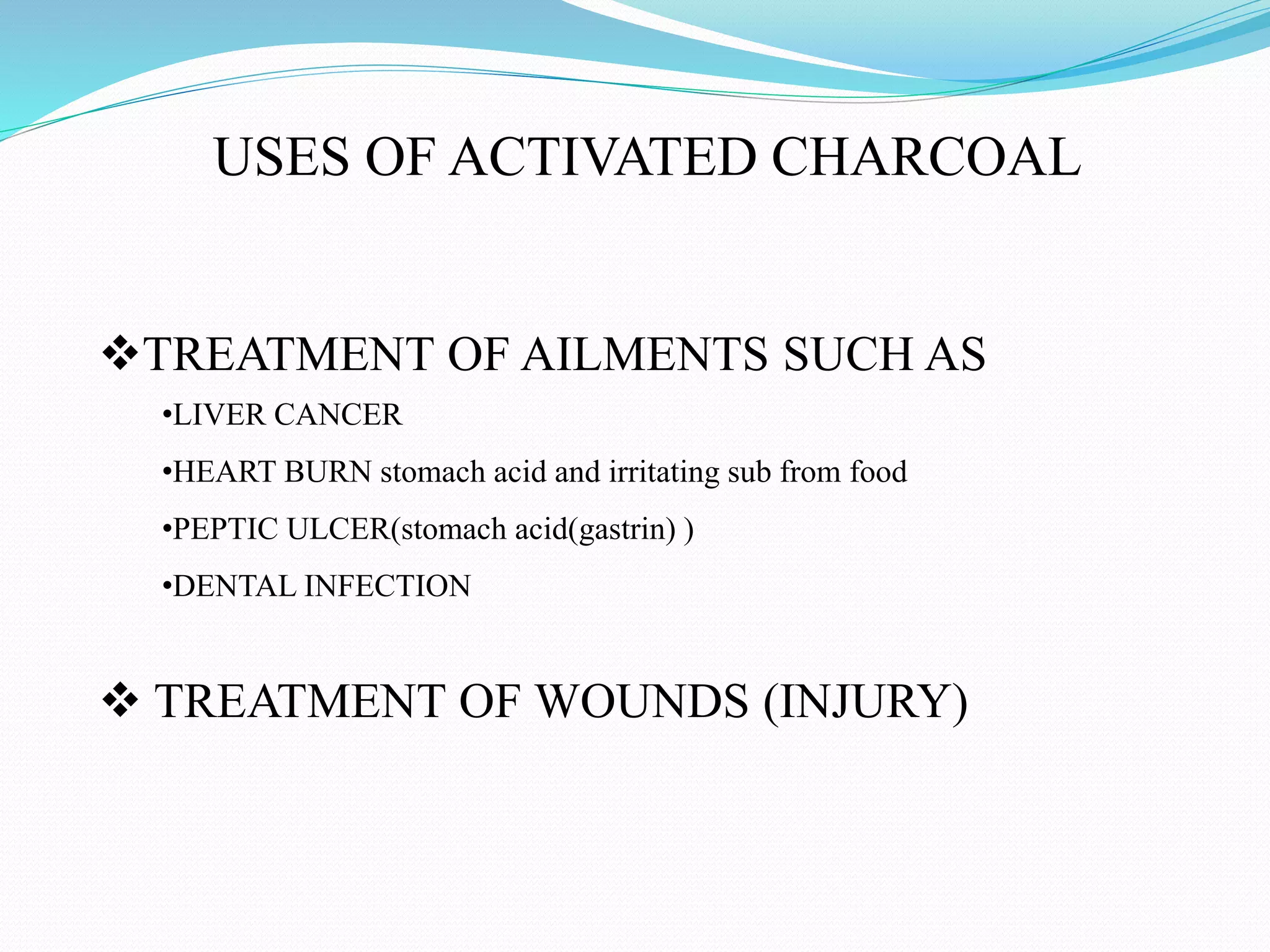 USES OF ACTIVATED CHARCOAL
TREATMENT OF AILMENTS SUCH AS
•LIVER CANCER
•HEART BURN stomach acid and irritating sub from food
•PEPTIC ULCER(stomach acid(gastrin) )
•DENTAL INFECTION
 TREATMENT OF WOUNDS (INJURY)
 