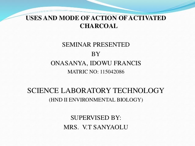 USES AND MODE OF ACTION OF ACTIVATED
CHARCOAL
SEMINAR PRESENTED
BY
ONASANYA, IDOWU FRANCIS
MATRIC NO: 115042086
SCIENCE LA...