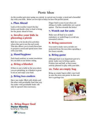 Picnic Ideas
As the weather gets nicer going on a picnic is a great way toenjoy a meal and a beautiful
day with your kids. Below are ten tips to help you have the perfect picnic.
1. Plan Ahead
Look at the weather report the day
before and decide what to food to bring
for the picnic ahead of time.
2. Involve your kids in
planning a picnic
Kids love to be involved in activities
where they get to see the end result.
This also allows you to teach them how
to prepare a meal and spend more time
with your kids.
3. Hand hygiene
Pack hand sanitizer or moist towelettes
for you kids to use before eating.
4. Bring a blanket
If there is not a table in the area where
you are picnicking in a blanket is great
to sit on and enjoy your food.
5. Bring two coolers
Have one cooler filled with drinks and
the other with perishable food that way
the cooler with perishable foods will
only be opened when necessary.
6. Bring finger food
Finger food is easy to eat when not
sitting at a table, sandwiches are a great
option. The less utensils the better
7. Watch out for ants
Make sure all food is in sealed
containers or sealed bags to avoid any
unwanted visitors.
8. Bring sunscreen
You want to make sure you kids are
protected from the sun when spending a
few hours outside.
9. Bring game
Although food is an important part of a
picnic make sure to bring a game,
Frisbee, bat and ball, or have some
activity planned to play with your kids.
10. Take an empty bag
Bring an empty bag to collet your trash
in case the area your picnic in does not
have a garbage can.
 