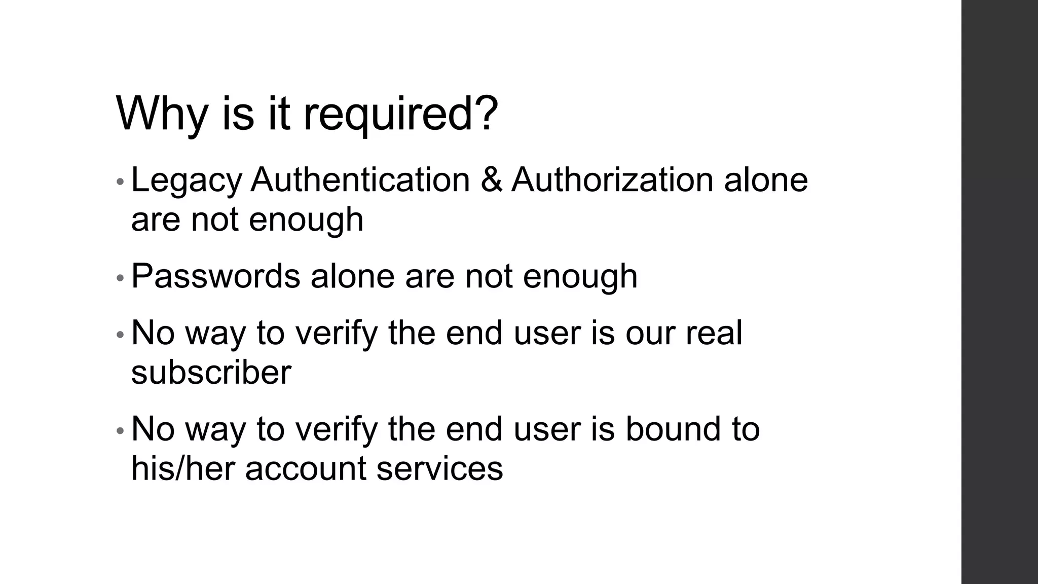 Why is it required?
• Legacy Authentication & Authorization alone
are not enough
• Passwords alone are not enough
• No way to verify the end user is our real
subscriber
• No way to verify the end user is bound to
his/her account services
 