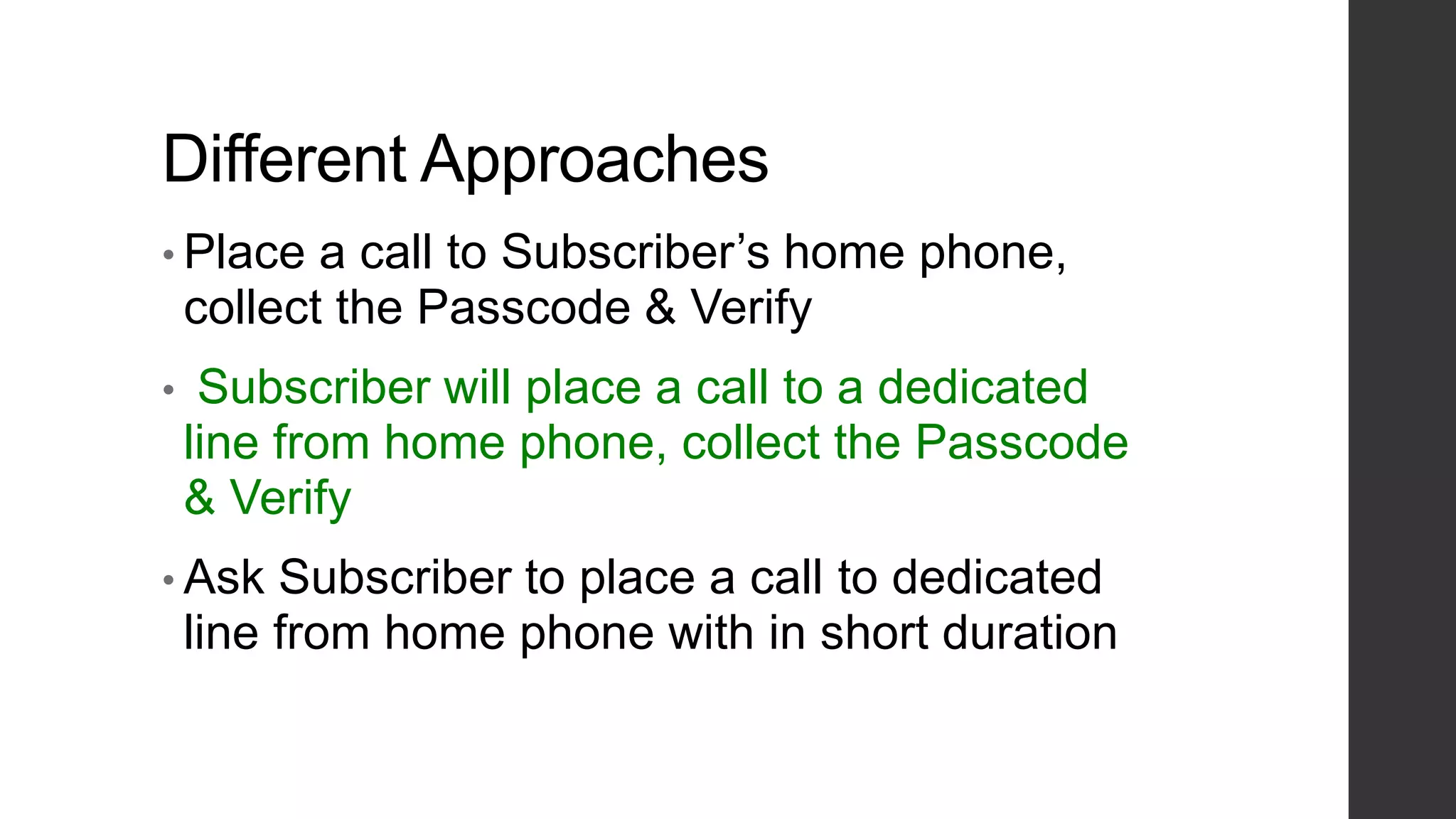 Different Approaches
• Place a call to Subscriber’s home phone,
collect the Passcode & Verify
• Subscriber will place a call to a dedicated
line from home phone, collect the Passcode
& Verify
• Ask Subscriber to place a call to dedicated
line from home phone with in short duration
 