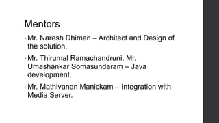 Mentors
• Mr. Naresh Dhiman – Architect and Design of
the solution.
• Mr. Thirumal Ramachandruni, Mr.
Umashankar Somasundaram – Java
development.
• Mr. Mathivanan Manickam – Integration with
Media Server.
 
