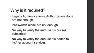 Why is it required?
• Legacy Authentication & Authorization alone
are not enough
• Passwords alone are not enough
• No way to verify the end user is our real
subscriber
• No way to verify the end user is bound to
his/her account services
 