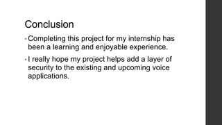 Conclusion
• Completing this project for my internship has
been a learning and enjoyable experience.
• I really hope my project helps add a layer of
security to the existing and upcoming voice
applications.
 