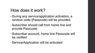 How does it work?
• During any service/application activation, a
random code (Passcode) will be provided
• Subscriber should call from home line and
provide Passcode
• Subscriber account, home line Passcode will
be verified
• Service/Application will be activated
 