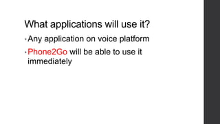What applications will use it?
• Any application on voice platform
• Phone2Go will be able to use it
immediately
 