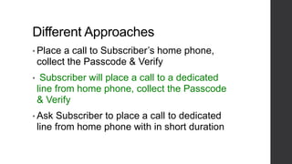 Different Approaches
• Place a call to Subscriber’s home phone,
collect the Passcode & Verify
• Subscriber will place a call to a dedicated
line from home phone, collect the Passcode
& Verify
• Ask Subscriber to place a call to dedicated
line from home phone with in short duration
 