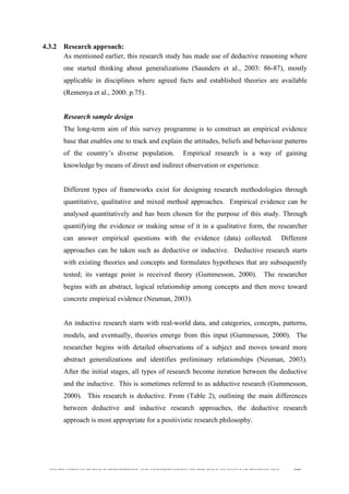  
	
  
SOUTH AFRICAN PUBLIC’S PERCEPTIONS AND UNDERSTANDING OF THE ROLE OF NUCLEAR TECHNOLOGY 100
4.3.2 Research approach:
As mentioned earlier, this research study has made use of deductive reasoning where
one started thinking about generalizations (Saunders et al., 2003: 86-87), mostly
applicable in disciplines where agreed facts and established theories are available
(Remenya et al., 2000: p.75).
Research sample design
The long-term aim of this survey programme is to construct an empirical evidence
base that enables one to track and explain the attitudes, beliefs and behaviour patterns
of the country’s diverse population. Empirical research is a way of gaining
knowledge by means of direct and indirect observation or experience.
Different types of frameworks exist for designing research methodologies through
quantitative, qualitative and mixed method approaches. Empirical evidence can be
analysed quantitatively and has been chosen for the purpose of this study. Through
quantifying the evidence or making sense of it in a qualitative form, the researcher
can answer empirical questions with the evidence (data) collected. Different
approaches can be taken such as deductive or inductive. Deductive research starts
with existing theories and concepts and formulates hypotheses that are subsequently
tested; its vantage point is received theory (Gummesson, 2000). The researcher
begins with an abstract, logical relationship among concepts and then move toward
concrete empirical evidence (Neuman, 2003).
An inductive research starts with real-world data, and categories, concepts, patterns,
models, and eventually, theories emerge from this input (Gummesson, 2000). The
researcher begins with detailed observations of a subject and moves toward more
abstract generalizations and identifies preliminary relationships (Neuman, 2003).
After the initial stages, all types of research become iteration between the deductive
and the inductive. This is sometimes referred to as adductive research (Gummesson,
2000). This research is deductive. From (Table 2), outlining the main differences
between deductive and inductive research approaches, the deductive research
approach is most appropriate for a positivistic research philosophy.
	
   	
  
 