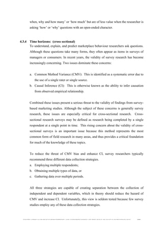  
	
  
SOUTH AFRICAN PUBLIC’S PERCEPTIONS AND UNDERSTANDING OF THE ROLE OF NUCLEAR TECHNOLOGY 102
when, why and how many’ or ‘how much’ but are of less value when the researcher is
asking ‘how’ or ‘why’ questions with an open-ended character.
4.3.4 Time horizons: (cross sectional)
To understand, explain, and predict marketplace behaviour researchers ask questions.
Although these questions take many forms, they often appear as items in surveys of
managers or consumers. In recent years, the validity of survey research has become
increasingly concerning. Two issues dominate these concerns:
a. Common Method Variance (CMV): This is identified as a systematic error due to
the use of a single rater or single source.
b. Causal Inference (CI): This is otherwise known as the ability to infer causation
from observed empirical relationship.
Combined these issues present a serious threat to the validity of findings from survey-
based marketing studies. Although the subject of these concerns is generally survey
research, these issues are especially critical for cross-sectional research. Cross-
sectional research surveys may be defined as research being completed by a single
respondent at a single point in time. This rising concern about the validity of cross-
sectional surveys is an important issue because this method represents the most
common form of field research in many areas, and thus provides a critical foundation
for much of the knowledge of these topics.
To reduce the threat of CMV bias and enhance CI, survey researchers typically
recommend three different data collection strategies.
a. Employing multiple respondents;
b. Obtaining multiple types of data, or
c. Gathering data over multiple periods.
All three strategies are capable of creating separation between the collection of
independent and dependent variables, which in theory should reduce the hazard of
CMV and increase CI. Unfortunately, this view is seldom tested because few survey
studies employ any of these data collection strategies.
 
