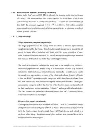  
	
  
SOUTH AFRICAN PUBLIC’S PERCEPTIONS AND UNDERSTANDING OF THE ROLE OF NUCLEAR TECHNOLOGY 103
4.3.5 Data collection methods: Reliability and validity
In this study, Seal’s view (1999: 226) is adopted, by focusing on the trustworthiness
of a study: ‘The trustworthiness of a research report lies at the heart of the issues
conventionally discussed as validity and reliability’. To claim the trustworthiness of
this study, the approach suggested by Yin (1994: 32-38) was followed in using the
conventional criteria definitions and defining research tactics to eliminate, or at least
reduce, possible criticism.
4.3.5.1 Study reliability
	
  
Target population: complex sample design
The target population for the survey needs to achieve a national representative
sample as scoped by the Necsa. Therefore, the sample design had to ensure that all
people in South Africa, including individuals aged 16+ years, regardless of race,
class, residential status are included. As a result a complex sample design was used
that included stratification and multi-stage sampling procedures.
The explicit stratification variables that were used in the sample were provinces,
urban/rural population and people living in different types of areas (e.g. informal
settlements, traditional areas, formal urban and farmlands). In addition, to ensure
the sample was representative in terms of the ethnic and cultural diversity of South
Africa, the HSRC’s geo-demographic categories, which have been developed from
the 2001 census data, were used as the implicit stratification variable. These geo-
demographic categories reflect the diversity of the South African population based
on their rural/urban, income, education, “ethnicity” and geographic characteristics.
The 2001 census data, updated with Statistics South Africa 2007 Community Survey
were used as the basis of the sample.
Research instrument: questionnaire
A draft pilot questionnaire was developed by Necsa. The HSRC commented on the
draft pilot questionnaire and gave feedback to Necsa. The questions were formatted
to fit the South African Social Attitude Survey (SASAS) format and piloted in a
rural and urban set-up. Subsequent to the pilot, feedback was given to Necsa and a
final questionnaire was designed.
 