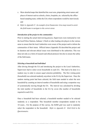  
	
  
SOUTH AFRICAN PUBLIC’S PERCEPTIONS AND UNDERSTANDING OF THE ROLE OF NUCLEAR TECHNOLOGY 105
c. More detailed maps that identified the exact area, pinpointing street names and
places of interest such as schools, clinics, hospitals, etc. selected by the office-
based sampling team, within the EAs where respondents would be interviewed;
and
d. Refer to Appendix C: An example of an Enumerator Area map issued to assist
the field teams to navigate to the correct areas
Introduction of the project to the communities
Prior to starting the actual interviewing process, Supervisors were instructed to visit
the local Police Stations, Indunas’, Chiefs or other leading role players in the various
areas to ensure that the local Authorities were aware of the project and to inform the
communities of their intent. Official letters (Appendix D) described the project and
its duration and relevant ethical issues were distributed to the authorities. This was
done not only as a form of research and ethical protocol, but also to ensure the safety
of the field teams.
Selecting a household and individual
After driving through the EA and introducing the project to the Local Authorities,
Supervisors had to select seven households in each EA. This had to be done in a
random way in order to ensure equal selection probability. The first visiting point
(household) was selected randomly anywhere in the EA by the Supervisor. Once the
random starting point had been selected, the field team needed to select the next
household by counting an interval number of households and using a serpentine way
of systematically moving though the EA. The interval was calculated by dividing
the total number of households in the EA by seven (the number of households
required in each EA).
Once a household had been selected, a household member needed to be selected
randomly as a respondent. This household member (respondent) needed to be
16+years... For the purpose of this survey, the KISH grid was used to randomly
select the respondent in the household. Refer to Appendix E: Kish Grid in the
Questionnaire.
 