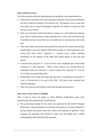  
	
  
SOUTH AFRICAN PUBLIC’S PERCEPTIONS AND UNDERSTANDING OF THE ROLE OF NUCLEAR TECHNOLOGY 106
Data collection protocol
The following data-collection gathering protocol guidelines were implemented for:
a. Fieldworkers and Supervisors were required to notify the relevant local authorities
that they would be working in the specific area. The purpose was to assist their
own safety and to reassure respondents, especially the elderly or suspicious, that
the survey was official.
b. They were advised to inform the Inkosi or Induna in a rural traditional authority
area, whilst in urban formal or urban informal areas a visit to the local Police and,
if possible, the local Councillor was to be made prior to commencing work in the
area.
c. They were further advised that farms should be entered with caution and that they
should report to the local AgriSA offices before doing so. Field Supervisors were
issued with ‘Farm letters’ (Appendix F: Farmers Letter) which contained
information on the purpose of the study and contact details in case they had
queries.
d. Consent forms (Appendix G: Consent Forms) were completed upon successfully
conclusion of each interview. While verbal consent was secured from the
respondent before the interview, a written consent form (Appendix G: Consent
Form) had to be signed afterwards.
e. Fieldworkers were issued with name tags and letters of introduction (Appendix H:
Letter of Introduction) to be used in the field. The letters were translated into
different languages.
f. They had to present their identity cards when introducing themselves.
Inter-rater or inter-observer reliability
This is used to assess the degree to which different Fieldworkers agree when
measuring the same phenomenon simultaneously.
a. The questionnaire design for this study was approved by the SASAS Principal
Researchers. These Researchers ensured that the question was clearly phrased by
having internal discussions about the context and meaning of questions. Once
designed, the questions were piloted to make sure that people had a similar
understanding of the meaning of the questions.
 