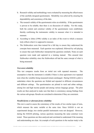  
	
  
SOUTH AFRICAN PUBLIC’S PERCEPTIONS AND UNDERSTANDING OF THE ROLE OF NUCLEAR TECHNOLOGY 107
b. Research validity and methodology were evaluated by measuring the effectiveness
of the carefully designed questionnaire. Reliability was achieved by ensuring the
dependability and consistency of the data.
c. The research validity of the questionnaire relies on reliability. If the questionnaire
is proven to be reliable, then there is no discussion of validity. For this study,
both the content and construct validity of the questionnaire were established,
thereby confirming the instruments validity to measure what it is intended to
measure.
d. According to Johns (1996) validity is an index of the event to which a measure
truly reflects what it is supposed to measure.
e. The fieldworkers were then trained for a full day to ensure they understood the
concepts been measured. Each question was explained, followed by roll playing
to ensure that each fieldworker interpreted the questions similarly. Notes on each
question were made and captured in a training manual. This ensured inter
fieldworker reliability since the fieldworkers all had the same concept of what is
being measured.
Test-retest reliability
This test compares results from an initial test with repeated measures. The
assumption is that the instrument is reliable if there is close agreement over repeated
tests when the variables being measured remain unchanged. During SASAS a pilot is
undertaken where the questions are fielded and repeated in different circumstances
and different settings. The questionnaires are piloted in rural and urban settings,
among low and high income people and among various language groups. The pilot
results are then analyzed to make sure that there is consistency among findings from
the various sub-groups. Results are correlated to determine if they are consistent.
Parallel-forms or alternate-forms reliability:
This test is used to assess the consistency of the results of two similar types of tests,
which measure the same variable at the same time. Since SASAS is not an
experimental design, two similar parallel instruments were not designed. However,
during the SASAS piloting, various questions measuring the same construct were
tested. These questions are then analyzed and correlated to understand if the meaning
and understanding are clear. An example of such questions in the nuclear study is the
 