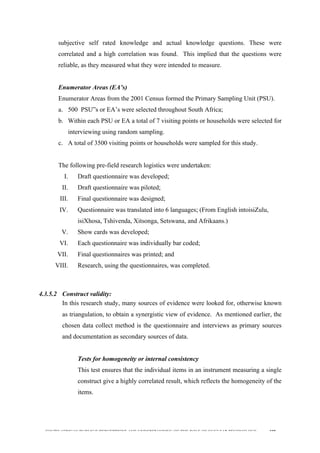 
	
  
SOUTH AFRICAN PUBLIC’S PERCEPTIONS AND UNDERSTANDING OF THE ROLE OF NUCLEAR TECHNOLOGY 108
subjective self rated knowledge and actual knowledge questions. These were
correlated and a high correlation was found. This implied that the questions were
reliable, as they measured what they were intended to measure.
Enumerator Areas (EA’s)
Enumerator Areas from the 2001 Census formed the Primary Sampling Unit (PSU).
a. 500 PSU”s or EA’s were selected throughout South Africa;
b. Within each PSU or EA a total of 7 visiting points or households were selected for
interviewing using random sampling.
c. A total of 3500 visiting points or households were sampled for this study.
The following pre-field research logistics were undertaken:
I. Draft questionnaire was developed;
II. Draft questionnaire was piloted;
III. Final questionnaire was designed;
IV. Questionnaire was translated into 6 languages; (From English intoisiZulu,
isiXhosa, Tshivenda, Xitsonga, Setswana, and Afrikaans.)
V. Show cards was developed;
VI. Each questionnaire was individually bar coded;
VII. Final questionnaires was printed; and
VIII. Research, using the questionnaires, was completed.
4.3.5.2 Construct validity:
In this research study, many sources of evidence were looked for, otherwise known
as triangulation, to obtain a synergistic view of evidence. As mentioned earlier, the
chosen data collect method is the questionnaire and interviews as primary sources
and documentation as secondary sources of data.
Tests for homogeneity or internal consistency
This test ensures that the individual items in an instrument measuring a single
construct give a highly correlated result, which reflects the homogeneity of the
items.
 