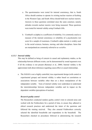  
	
  
SOUTH AFRICAN PUBLIC’S PERCEPTIONS AND UNDERSTANDING OF THE ROLE OF NUCLEAR TECHNOLOGY 109
a. The questionnaires were tested for internal consistency, that is, South
Africa should continue to operate its existing nuclear reactors at Koeberg
in the Western Cape; and South Africa should build new nuclear reactors.
Answers to these questions correlated since the same construct, namely
attitudes towards nuclear reactors were being measured. These questions
were tested for internal validity using Cronbach Alfa.
b. Cronbach's α	
  (alpha) is a coefficient of reliability. It is commonly used as a
measure of the internal consistency or reliability of a psychometric test
score for a sample of examinees. Cronbach's alpha statistic is widely used
in the social sciences, business, nursing, and other disciplines. Items that
are manipulated are commonly referred to as variables.
4.3.5.3 Internal validity
This may be defined as being of concern in causal and explanatory studies, as the
relationship between different events, can be demonstrated by sound argument even
if all the evidence is not present (Remenyi et al., 2000). Internal validity is the
approximate truth about inferences regarding cause-effect or causal relationships.
a. The SASAS is not a highly controlled, true experimental design (with control or
experimental groups) and internal validity is rather based on correlations or
associations between variables other than on a direct manipulation of the
independent variable. Tests of internal validity were undertaken to understand
the interrelationships between independent variables and its impact on the
dependent variables (perceptions of nuclear).
Research quality control
The Researchers conducted random quality control visits to selected areas and
worked with the Fieldworkers for a period of time, to ensure they adhered to
ethical research practices and understood the intent of the questions and
followed the training received. They also ensured Fieldworkers correctly
selected the identified households and respondents in the household. The
Researchers checked on procedures followed in administering the research
 