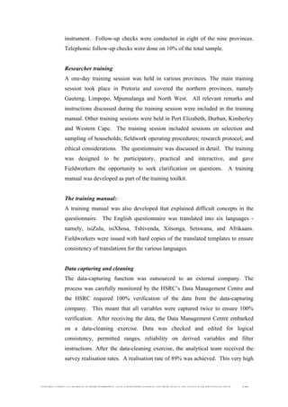  
	
  
SOUTH AFRICAN PUBLIC’S PERCEPTIONS AND UNDERSTANDING OF THE ROLE OF NUCLEAR TECHNOLOGY 110
instrument. Follow-up checks were conducted in eight of the nine provinces.
Telephonic follow-up checks were done on 10% of the total sample.
Researcher training
A one-day training session was held in various provinces. The main training
session took place in Pretoria and covered the northern provinces, namely
Gauteng, Limpopo, Mpumalanga and North West. All relevant remarks and
instructions discussed during the training session were included in the training
manual. Other training sessions were held in Port Elizabeth, Durban, Kimberley
and Western Cape. The training session included sessions on selection and
sampling of households; fieldwork operating procedures; research protocol; and
ethical considerations. The questionnaire was discussed in detail. The training
was designed to be participatory, practical and interactive, and gave
Fieldworkers the opportunity to seek clarification on questions. A training
manual was developed as part of the training toolkit.
The training manual:
A training manual was also developed that explained difficult concepts in the
questionnaire. The English questionnaire was translated into six languages -
namely, isiZulu, isiXhosa, Tshivenda, Xitsonga, Setswana, and Afrikaans.
Fieldworkers were issued with hard copies of the translated templates to ensure
consistency of translations for the various languages.
Data capturing and cleaning
The data-capturing function was outsourced to an external company. The
process was carefully monitored by the HSRC’s Data Management Centre and
the HSRC required 100% verification of the data from the data-capturing
company. This meant that all variables were captured twice to ensure 100%
verification. After receiving the data, the Data Management Centre embarked
on a data-cleaning exercise. Data was checked and edited for logical
consistency, permitted ranges, reliability on derived variables and filter
instructions. After the data-cleaning exercise, the analytical team received the
survey realisation rates. A realisation rate of 89% was achieved. This very high
 