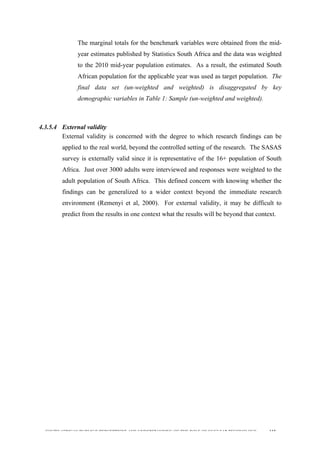  
	
  
SOUTH AFRICAN PUBLIC’S PERCEPTIONS AND UNDERSTANDING OF THE ROLE OF NUCLEAR TECHNOLOGY 112
The marginal totals for the benchmark variables were obtained from the mid-
year estimates published by Statistics South Africa and the data was weighted
to the 2010 mid-year population estimates. As a result, the estimated South
African population for the applicable year was used as target population. The
final data set (un-weighted and weighted) is disaggregated by key
demographic variables in Table 1: Sample (un-weighted and weighted).
4.3.5.4 External validity
External validity is concerned with the degree to which research findings can be
applied to the real world, beyond the controlled setting of the research. The SASAS
survey is externally valid since it is representative of the 16+ population of South
Africa. Just over 3000 adults were interviewed and responses were weighted to the
adult population of South Africa. This defined concern with knowing whether the
findings can be generalized to a wider context beyond the immediate research
environment (Remenyi et al, 2000). For external validity, it may be difficult to
predict from the results in one context what the results will be beyond that context.
	
  
 