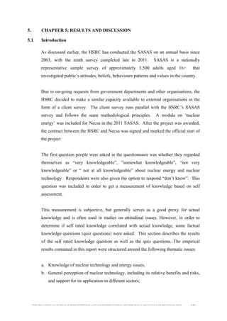  
	
  
SOUTH AFRICAN PUBLIC’S PERCEPTIONS AND UNDERSTANDING OF THE ROLE OF NUCLEAR TECHNOLOGY 113
5. CHAPTER 5: RESULTS AND DISCUSSION
5.1 Introduction
	
  
As discussed earlier, the HSRC has conducted the SASAS on an annual basis since
2003, with the ninth survey completed late in 2011. SASAS is a nationally
representative sample survey of approximately 3,500 adults aged 16+ that
investigated public’s attitudes, beliefs, behaviours patterns and values in the country.
Due to on-going requests from government departments and other organisations, the
HSRC decided to make a similar capacity available to external organisations in the
form of a client survey. The client survey runs parallel with the HSRC’s SASAS
survey and follows the same methodological principles. A module on ‘nuclear
energy’ was included for Necsa in the 2011 SASAS. After the project was awarded,
the contract between the HSRC and Necsa was signed and marked the official start of
the project
The first question people were asked in the questionnaire was whether they regarded
themselves as “very knowledgeable”, ”somewhat knowledgeable”, “not very
knowledgeable” or “ not at all knowledgeable” about nuclear energy and nuclear
technology. Respondents were also given the option to respond “don’t know”. This
question was included in order to get a measurement of knowledge based on self
assessment.
This measurement is subjective, but generally serves as a good proxy for actual
knowledge and is often used in studies on attitudinal issues. However, in order to
determine if self rated knowledge correlated with actual knowledge, some factual
knowledge questions (quiz questions) were asked. This section describes the results
of the self rated knowledge question as well as the quiz questions. The empirical
results contained in this report were structured around the following thematic issues:
a. Knowledge of nuclear technology and energy issues;
b. General perception of nuclear technology, including its relative benefits and risks,
and support for its application in different sectors;
 
