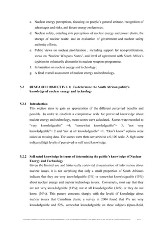  
	
  
SOUTH AFRICAN PUBLIC’S PERCEPTIONS AND UNDERSTANDING OF THE ROLE OF NUCLEAR TECHNOLOGY 114
c. Nuclear energy perceptions, focusing on people’s general attitude, recognition of
advantages and risks, and future energy preferences;
d. Nuclear safety, entailing risk perceptions of nuclear energy and power plants, the
storage of nuclear waste, and an evaluation of government and nuclear safety
authority efforts;
e. Public views on nuclear proliferation , including support for non-proliferation,
views on ‘Nuclear Weapons States’, and level of agreement with South Africa’s
decision to voluntarily dismantle its nuclear weapons programme;
f. Information on nuclear energy and technology;
g. A final overall assessment of nuclear energy and technology.
5.2 RESEARCH OBJECTIVE 1: To determine the South African public’s
knowledge of nuclear energy and technology
	
  
5.2.1 Introduction
This section aims to gain an appreciation of the different perceived benefits and
possible.	
  	
  In order to establish a comparative scale for perceived knowledge about
nuclear energy and technology, mean scores were calculated. Scores were recorded to
“very knowledgeable” =4; “somewhat knowledgeable”= 3; “not very
knowledgeable”= 2 and “not at all knowledgeable” =1. “Don’t know” options were
coded as missing data. The scores were then converted to a 0-100 scale. A high score
indicated high levels of perceived or self rated knowledge. 	
  
5.2.2 Self rated knowledge in terms of determining the public’s knowledge of Nuclear
Energy and Technology
Given the limited use and historically restricted dissemination of information about
nuclear issues, it is not surprising that only a small proportion of South Africans
indicate that they are very knowledgeable (3%) or somewhat knowledgeable (15%)
about nuclear energy and nuclear technology issues. Conversely, most say that they
are not very knowledgeable (18%); not at all knowledgeable (34%) or they do not
know (30%). This pattern contrasts sharply with the levels of knowledge about
nuclear issues that Canadians claim; a survey in 2004 found that 8% are very
knowledgeable and 52%, somewhat knowledgeable on these subjects (Ipsos-Reid,
 