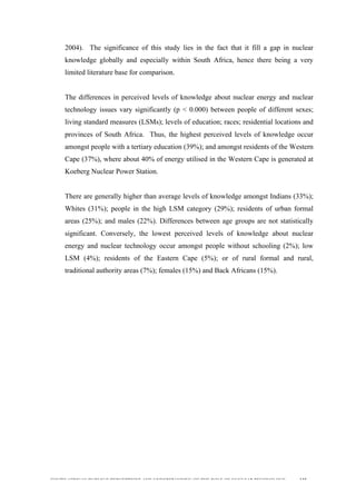  
	
  
SOUTH AFRICAN PUBLIC’S PERCEPTIONS AND UNDERSTANDING OF THE ROLE OF NUCLEAR TECHNOLOGY 115
2004). The significance of this study lies in the fact that it fill a gap in nuclear
knowledge globally and especially within South Africa, hence there being a very
limited literature base for comparison.
The differences in perceived levels of knowledge about nuclear energy and nuclear
technology issues vary significantly (p < 0.000) between people of different sexes;
living standard measures (LSMs); levels of education; races; residential locations and
provinces of South Africa. Thus, the highest perceived levels of knowledge occur
amongst people with a tertiary education (39%); and amongst residents of the Western
Cape (37%), where about 40% of energy utilised in the Western Cape is generated at
Koeberg Nuclear Power Station.
There are generally higher than average levels of knowledge amongst Indians (33%);
Whites (31%); people in the high LSM category (29%); residents of urban formal
areas (25%); and males (22%). Differences between age groups are not statistically
significant. Conversely, the lowest perceived levels of knowledge about nuclear
energy and nuclear technology occur amongst people without schooling (2%); low
LSM (4%); residents of the Eastern Cape (5%); or of rural formal and rural,
traditional authority areas (7%); females (15%) and Back Africans (15%).
 