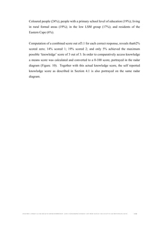  
	
  
SOUTH AFRICAN PUBLIC’S PERCEPTIONS AND UNDERSTANDING OF THE ROLE OF NUCLEAR TECHNOLOGY 118
Coloured people (24%); people with a primary school level of education (19%); living
in rural formal areas (19%); in the low LSM group (17%); and residents of the
Eastern Cape (6%).
Computation of a combined score out of3.1 for each correct response, reveals that62%
scored zero; 14% scored 1; 19% scored 2; and only 5% achieved the maximum
possible ‘knowledge’ score of 3 out of 3. In order to comparatively access knowledge
a means score was calculated and converted to a 0-100 score, portrayed in the radar
diagram (Figure. 10). Together with this actual knowledge score, the self reported
knowledge score as described in Section 4.1 is also portrayed on the same radar
diagram.
 