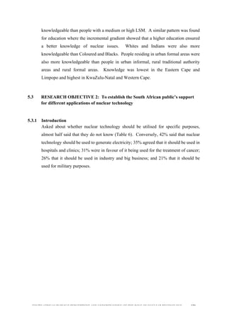  
	
  
SOUTH AFRICAN PUBLIC’S PERCEPTIONS AND UNDERSTANDING OF THE ROLE OF NUCLEAR TECHNOLOGY 120
knowledgeable than people with a medium or high LSM. A similar pattern was found
for education where the incremental gradient showed that a higher education ensured
a better knowledge of nuclear issues. Whites and Indians were also more
knowledgeable than Coloured and Blacks. People residing in urban formal areas were
also more knowledgeable than people in urban informal, rural traditional authority
areas and rural formal areas. Knowledge was lowest in the Eastern Cape and
Limpopo and highest in KwaZulu-Natal and Western Cape.
	
  
5.3 RESEARCH OBJECTIVE 2: To establish the South African public’s support
for different applications of nuclear technology
	
  
5.3.1 Introduction
Asked about whether nuclear technology should be utilised for specific purposes,
almost half said that they do not know (Table 6). Conversely, 42% said that nuclear
technology should be used to generate electricity; 35% agreed that it should be used in
hospitals and clinics; 31% were in favour of it being used for the treatment of cancer;
26% that it should be used in industry and big business; and 21% that it should be
used for military purposes.
 