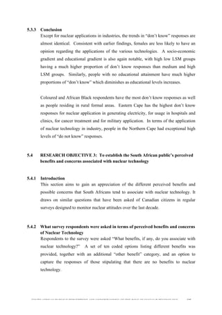  
	
  
SOUTH AFRICAN PUBLIC’S PERCEPTIONS AND UNDERSTANDING OF THE ROLE OF NUCLEAR TECHNOLOGY 125
5.3.3 Conclusion
Except for nuclear applications in industries, the trends in “don’t know” responses are
almost identical. Consistent with earlier findings, females are less likely to have an
opinion regarding the applications of the various technologies. A socio-economic
gradient and educational gradient is also again notable, with high low LSM groups
having a much higher proportion of don’t know responses than medium and high
LSM groups. Similarly, people with no educational attainment have much higher
proportions of “don’t know” which diminishes as educational levels increases.
Coloured and African Black respondents have the most don’t know responses as well
as people residing in rural formal areas. Eastern Cape has the highest don’t know
responses for nuclear application in generating electricity, for usage in hospitals and
clinics, for cancer treatment and for military application. In terms of the application
of nuclear technology in industry, people in the Northern Cape had exceptional high
levels of “do not know” responses.
	
  
5.4 RESEARCH OBJECTIVE 3: To establish the South African public’s perceived
benefits and concerns associated with nuclear technology
	
  
5.4.1 Introduction
This section aims to gain an appreciation of the different perceived benefits and
possible concerns that South Africans tend to associate with nuclear technology. It
draws on similar questions that have been asked of Canadian citizens in regular
surveys designed to monitor nuclear attitudes over the last decade.
5.4.2 What survey respondents were asked in terms of perceived benefits and concerns
of Nuclear Technology
Respondents to the survey were asked “What benefits, if any, do you associate with
nuclear technology?” A set of ten coded options listing different benefits was
provided, together with an additional “other benefit” category, and an option to
capture the responses of those stipulating that there are no benefits to nuclear
technology.
 