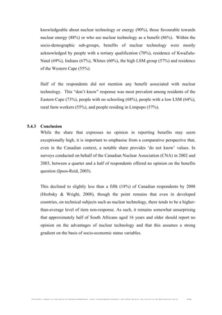 
	
  
SOUTH AFRICAN PUBLIC’S PERCEPTIONS AND UNDERSTANDING OF THE ROLE OF NUCLEAR TECHNOLOGY 130
knowledgeable about nuclear technology or energy (90%), those favourable towards
nuclear energy (88%) or who see nuclear technology as a benefit (86%). Within the
socio-demographic sub-groups, benefits of nuclear technology were mostly
acknowledged by people with a tertiary qualification (70%), residence of KwaZulu-
Natal (69%), Indians (67%), Whites (60%), the high LSM group (57%) and residence
of the Western Cape (55%).
Half of the respondents did not mention any benefit associated with nuclear
technology. This “don’t know” response was most prevalent among residents of the
Eastern Cape (73%), people with no schooling (68%), people with a low LSM (64%),
rural farm workers (55%), and people residing in Limpopo (57%).
5.4.3 Conclusion
While the share that expresses no opinion in reporting benefits may seem
exceptionally high, it is important to emphasise from a comparative perspective that,
even in the Canadian context, a notable share provides ‘do not know’ values. In
surveys conducted on behalf of the Canadian Nuclear Association (CNA) in 2002 and
2003, between a quarter and a half of respondents offered no opinion on the benefits
question (Ipsos-Reid, 2003).
This declined to slightly less than a fifth (18%) of Canadian respondents by 2008
(Hrobsky & Wright, 2008), though the point remains that even in developed
countries, on technical subjects such as nuclear technology, there tends to be a higher-
than-average level of item non-response. As such, it remains somewhat unsurprising
that approximately half of South Africans aged 16 years and older should report no
opinion on the advantages of nuclear technology and that this assumes a strong
gradient on the basis of socio-economic status variables.
 