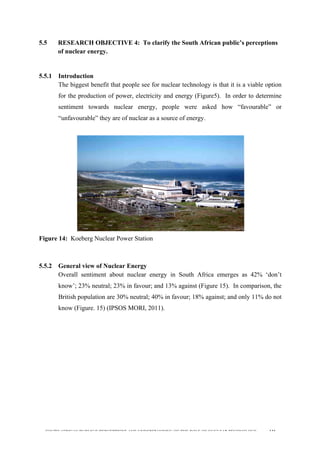  
	
  
SOUTH AFRICAN PUBLIC’S PERCEPTIONS AND UNDERSTANDING OF THE ROLE OF NUCLEAR TECHNOLOGY 131
5.5 RESEARCH OBJECTIVE 4: To clarify the South African public’s perceptions
of nuclear energy.
	
  
5.5.1 Introduction
The biggest benefit that people see for nuclear technology is that it is a viable option
for the production of power, electricity and energy (Figure5). In order to determine
sentiment towards nuclear energy, people were asked how “favourable” or
“unfavourable” they are of nuclear as a source of energy.
Figure 14: Koeberg Nuclear Power Station
5.5.2 General view of Nuclear Energy
Overall sentiment about nuclear energy in South Africa emerges as 42% ‘don’t
know’; 23% neutral; 23% in favour; and 13% against (Figure 15). In comparison, the
British population are 30% neutral; 40% in favour; 18% against; and only 11% do not
know (Figure. 15) (IPSOS MORI, 2011).
	
  
	
  
	
   	
  
 