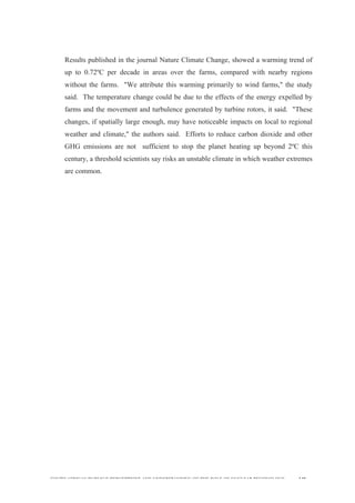  
	
  
SOUTH AFRICAN PUBLIC’S PERCEPTIONS AND UNDERSTANDING OF THE ROLE OF NUCLEAR TECHNOLOGY 140
Results published in the journal Nature Climate Change, showed a warming trend of
up to 0.72ºC per decade in areas over the farms, compared with nearby regions
without the farms. "We attribute this warming primarily to wind farms," the study
said. The temperature change could be due to the effects of the energy expelled by
farms and the movement and turbulence generated by turbine rotors, it said. "These
changes, if spatially large enough, may have noticeable impacts on local to regional
weather and climate," the authors said. Efforts to reduce carbon dioxide and other
GHG emissions are not sufficient to stop the planet heating up beyond 2ºC this
century, a threshold scientists say risks an unstable climate in which weather extremes
are common.
 