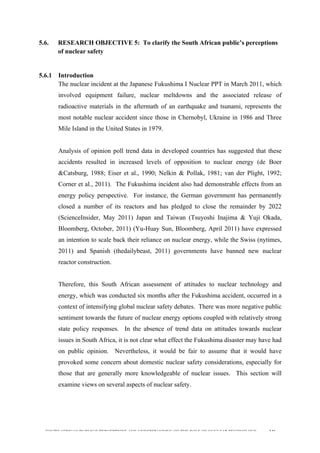  
	
  
SOUTH AFRICAN PUBLIC’S PERCEPTIONS AND UNDERSTANDING OF THE ROLE OF NUCLEAR TECHNOLOGY 146
5.6. RESEARCH OBJECTIVE 5: To clarify the South African public’s perceptions
of nuclear safety
5.6.1 Introduction
The nuclear incident at the Japanese Fukushima I Nuclear PPT in March 2011, which
involved equipment failure, nuclear meltdowns and the associated release of
radioactive materials in the aftermath of an earthquake and tsunami, represents the
most notable nuclear accident since those in Chernobyl, Ukraine in 1986 and Three
Mile Island in the United States in 1979.
Analysis of opinion poll trend data in developed countries has suggested that these
accidents resulted in increased levels of opposition to nuclear energy (de Boer
&Catsburg, 1988; Eiser et al., 1990; Nelkin & Pollak, 1981; van der Plight, 1992;
Corner et al., 2011). The Fukushima incident also had demonstrable effects from an
energy policy perspective. For instance, the German government has permanently
closed a number of its reactors and has pledged to close the remainder by 2022
(ScienceInsider, May 2011) Japan and Taiwan (Tsuyoshi Inajima & Yuji Okada,
Bloomberg, October, 2011) (Yu-Huay Sun, Bloomberg, April 2011) have expressed
an intention to scale back their reliance on nuclear energy, while the Swiss (nytimes,
2011) and Spanish (thedailybeast, 2011) governments have banned new nuclear
reactor construction.
Therefore, this South African assessment of attitudes to nuclear technology and
energy, which was conducted six months after the Fukushima accident, occurred in a
context of intensifying global nuclear safety debates. There was more negative public
sentiment towards the future of nuclear energy options coupled with relatively strong
state policy responses. In the absence of trend data on attitudes towards nuclear
issues in South Africa, it is not clear what effect the Fukushima disaster may have had
on public opinion. Nevertheless, it would be fair to assume that it would have
provoked some concern about domestic nuclear safety considerations, especially for
those that are generally more knowledgeable of nuclear issues. This section will
examine views on several aspects of nuclear safety.
	
  
 