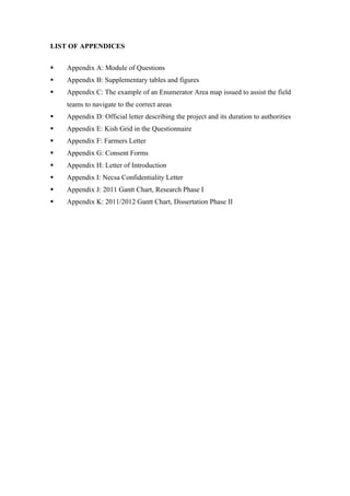  
	
  
LIST OF APPENDICES
§ Appendix A: Module of Questions
§ Appendix B: Supplementary tables and figures
§ Appendix C: The example of an Enumerator Area map issued to assist the field
teams to navigate to the correct areas
§ Appendix D: Official letter describing the project and its duration to authorities
§ Appendix E: Kish Grid in the Questionnaire
§ Appendix F: Farmers Letter
§ Appendix G: Consent Forms
§ Appendix H: Letter of Introduction
§ Appendix I: Necsa Confidentiality Letter
§ Appendix J: 2011 Gantt Chart, Research Phase I
§ Appendix K: 2011/2012 Gantt Chart, Dissertation Phase II
 
