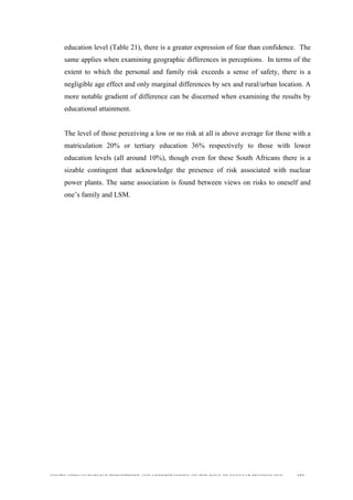  
	
  
SOUTH AFRICAN PUBLIC’S PERCEPTIONS AND UNDERSTANDING OF THE ROLE OF NUCLEAR TECHNOLOGY 153
education level (Table 21), there is a greater expression of fear than confidence. The
same applies when examining geographic differences in perceptions. In terms of the
extent to which the personal and family risk exceeds a sense of safety, there is a
negligible age effect and only marginal differences by sex and rural/urban location. A
more notable gradient of difference can be discerned when examining the results by
educational attainment.
The level of those perceiving a low or no risk at all is above average for those with a
matriculation 20% or tertiary education 36% respectively to those with lower
education levels (all around 10%), though even for these South Africans there is a
sizable contingent that acknowledge the presence of risk associated with nuclear
power plants. The same association is found between views on risks to oneself and
one’s family and LSM.
 