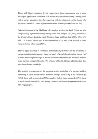  
	
  
SOUTH AFRICAN PUBLIC’S PERCEPTIONS AND UNDERSTANDING OF THE ROLE OF NUCLEAR TECHNOLOGY 157
Those with higher education levels report lower item non-response and a more
developed appreciation of the risk of a nuclear accident in the country. Among those
with a tertiary education, the share agreeing with the statement on the chance of a
nuclear accident is 5.1 times higher than the share that disagree (41% versus 8%).
Acknowledgement of the likelihood of a nuclear accident in South Africa are also
conspicuously higher than average among those with a high LMS (34%), residents of
the Western Cape, KwaZulu-Natal, Northern Cape and Free State (50%, 38%, 33%
and 31% in turn), Indian and White respondents (45% and 34%), as well as those
living in formal urban areas (30%).
There is again evidence of substantial differences in perspective on the possibility of
nuclear accidents in the country based on levels of knowledge of nuclear issues. Half
of those professing knowledge of nuclear issues are of the view that a nuclear accident
could happen, compared to only 30% of those of South Africans admitting that they
have limited or no knowledge.
The level of non-response to the question on the possibility of a nuclear accident
happening in South Africa is most prevalent amongst those living in the Eastern Cape
(84%), those with no schooling (73%), people with low living standards (67%), those
in rural formal areas (62%), and among coloured and female respondents (54% and
53% respectively).
 