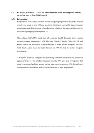 
	
  
SOUTH AFRICAN PUBLIC’S PERCEPTIONS AND UNDERSTANDING OF THE ROLE OF NUCLEAR TECHNOLOGY 164
5.7. RESEARCH OBJECTIVE 6: To understand the South African public’s views
on nuclear energy in a global context
5.7.1 Introduction
Respondents’ views about whether nuclear weapons programmes should be pursued
or not were tested in a set of three questions. Sentiments were either against nuclear
weapons or neutral in the sense of not knowing; relatively few expressed support for
nuclear weapons programmes (Table 24).
Thus, almost half (45%) think that all countries should dismantle their existing
nuclear weapons programmes; 36% think that America, Russia, China, the UK and
France should not be allowed to have the right to make nuclear weapons; and 41%
think South Africa made the right decision in 1989 to stop its nuclear weapons
programme.
A Weapons Index was computed by quantifying sentiment either in favour, neutral or
against (Table 24). The combined outcome was that 47% gave a set of responses that
could be construed as being against nuclear weapons programmes; 43% did not know
or were neutral on the issue; and 10% were in favour of such programmes.
 