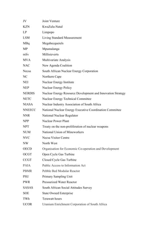  
	
  
JV Joint Venture
KZN KwaZulu-Natal
LP Limpopo
LSM Living Standard Measurement
MBq Megabecquerels
MP Mpumalanga
mSv Millisieverts
MVA Multivariate Analysis
NAC New Agenda Coalition
Necsa South African Nuclear Energy Corporation
NC Northern Cape
NEI Nuclear Energy Institute
NEP Nuclear Energy Policy
NERDIS Nuclear Energy Resource Development and Innovation Strategy
NETC Nuclear Energy Technical Committee
NIASA Nuclear Industry Association of South Africa
NNEECC National Nuclear Energy Executive Coordination Committee
NNR National Nuclear Regulator
NPP Nuclear Power Plant
NPT Treaty on the non-proliferation of nuclear weapons
NUM National Union of Mineworkers
NVC Necsa Visitor Centre
NW North West
OECD Organisation for Economic Co-operation and Development
OCGT Open Cycle Gas Turbine
CCGT Closed Cycle Gas Turbine
PAIA Public Access to Information Act
PBMR Pebble Bed Modular Reactor
PSU Primary Sampling Unit
PWR Pressurized Water Reactor
SASAS South African Social Attitudes Survey
SOE State Owned Enterprise
TWh Terawatt hours
UCOR Uranium Enrichment Corporation of South Africa
 