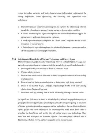  
	
  
SOUTH AFRICAN PUBLIC’S PERCEPTIONS AND UNDERSTANDING OF THE ROLE OF NUCLEAR TECHNOLOGY 179
certain dependant variables and basic characteristics (independent variables) of the
survey respondents. More specifically, the following four regressions were
undertaken.
a. The first regression (ordered logistic regression) explores the relationship between
knowledge of nuclear technology/energy and socio demographic variables.
b. A second ordered logistic regression explores the relationship between support for
nuclear energy and socio demographic variables.
c. A third regression (logistic) explores the “don’t know” responses to the overall
perception of nuclear energy.
d. A fourth logistic regression explores the relationship between exposure to nuclear
advertising and socio-demographic variables.
5.9.4 Self-Reported Knowledge of Nuclear Technology and Energy Issues
The first regression, explaining the relationship between self-reported knowledge and
socio-demographic characteristics revealed that knowledge is significantly lower for:
a. Those aged 40-49 years relative to those 70 years and older;
b. Women relative to men;
c. Those with a matriculation education or lower compared with those with a tertiary
level education;
d. Those with a low living standard relative to those with a high living standard;
e. Those in the Eastern Cape, Limpopo, Mpumalanga, North West and Gauteng
relative to the Western Cape; and
f. Those that have not recently seen or heard advertising relating to nuclear issues.
No significant difference is found in knowledge levels based on population group or
geographic location (geo-type). Knowledge is critical when participating in any form
of debate pertaining to nuclear energy or nuclear technology. As was illustrated in this
report, people that rated themselves as knowledgeable were much more able to
articulate the benefits as well as the risks of nuclear energy and technology. They
were thus able to express an informed opinion. Education plays a critical role in
determining whether people are knowledgeable about nuclear issues.
 