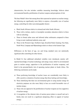  
	
  
SOUTH AFRICAN PUBLIC’S PERCEPTIONS AND UNDERSTANDING OF THE ROLE OF NUCLEAR TECHNOLOGY 182
characteristics, but also includes variables measuring knowledge, believes about
environmental benefits; proliferation of nuclear weapons and perceptions of risk.
The base Model I show that among those that expressed an opinion on nuclear energy,
the following are significantly more likely to express a favourable view of nuclear
energy, controlling for other socio-demographic factors:
a. Black South Africans relative to coloured and white South Africans;
b. Those with a tertiary, matric or incomplete secondary education relative to those
with no schooling;
c. Those in formal urban areas and informal urban settlements compared to those
living in rural, traditional authority areas; and
d. Those in the Western Cape, Northern Cape, KwaZulu-Natal, Gauteng, Free State,
North West, Limpopo and Mpumalanga relative to those in the Eastern Cape.
Differences on the basis of age, sex and living standard were not statistically
significant after controlling for other factors.
In Model II, four additional attitudinal variables were introduced, namely self-
reported knowledge of nuclear technology and energy issues, belief in environmental
gains to nuclear energy, opposition to the proliferation of nuclear weaponry, and
belief in the personal/family risk of operating nuclear plants in South Africa. The
following conclusions can be made:
a) Those professing knowledge of nuclear issues are considerably more likely to
offer a positive evaluation of nuclear energy than those lacking such knowledge;
b) Those identifying that there are environmental gains to using nuclear energy for
electricity purposes are also more likely to have an overall favourable view of
nuclear energy;
c) Those who are opposed to the proliferation of nuclear weapons are less supportive
of nuclear energy;
d) A recognition of the inherent risks of nuclear power plants to oneself and one’s
family does not result in a significant dampening effect in support of nuclear
energy;
 