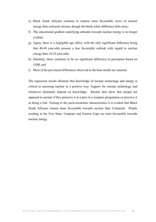  
	
  
SOUTH AFRICAN PUBLIC’S PERCEPTIONS AND UNDERSTANDING OF THE ROLE OF NUCLEAR TECHNOLOGY 183
e) Black South Africans continue to express more favourable views of nuclear
energy than coloured citizens, though the black-white difference falls away;
f) The educational gradient underlying attitudes towards nuclear energy is no longer
evident;
g) Again, there is a negligible age effect, with the only significant difference being
that 40-49 year-olds possess a less favourable outlook with regard to nuclear
energy than 16-19 year-olds;
h) Similarly, there continues to be no significant difference in perception based on
LSM; and
i) Most of the provincial differences observed in the base model are retained.
The regression results illustrate that knowledge of nuclear technology and energy is
critical in assessing nuclear in a positive way. Support for nuclear technology and
initiatives ultimately depend on knowledge. Results also show that people are
opposed to nuclear if they perceive it as a part of a weapons programme or perceive it
as being a risk. Turning to the socio-economic characteristics it is evident that Black
South Africans remain more favourable towards nuclear than Coloureds. People
residing in the Free State, Limpopo and Eastern Cape are least favourable towards
nuclear energy.
 