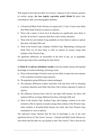  
	
  
SOUTH AFRICAN PUBLIC’S PERCEPTIONS AND UNDERSTANDING OF THE ROLE OF NUCLEAR TECHNOLOGY 185
With regard to those that provided ‘do not know’ responses to the evaluative question
on nuclear energy, the base logistic regression model (Model I) shows that,
controlling for other socio-demographic attributes:
a. Coloured and Black South Africans are respectively 2.7 and 1.6 times more likely
than White South Africans to express no opinion;
b. Those with a matric or lower level of education are significantly more likely to
provide ‘do not know’ responses than those with a tertiary education;
c. Those with low and medium living standards are more likely to report no opinion
than those with high LMS; and
d. Those in the Eastern Cape, Limpopo, Northern Cape, Mpumalanga, Gauteng and
North West are all more likely to offer no opinion on nuclear energy than
residents of the Western Cape.
No significant differences are discernible on the basis of age, sex or geographic
location (geo-type) when controlling for other factors.
In Model II we add one attitudinal variable to the base model, namely self-reported
knowledge on nuclear technology and energy issues.
a) Those with knowledge of nuclear issues are less likely to report item non response
to the evaluation of nuclear energy question;
b) The population group differences remain unchanged;
c) The education differences weaken somewhat, with only those with no schooling
or primary education more likely than those with a tertiary education to report no
opinion;
d) The difference between those with low and high LSM remains, but those with
medium LSM are no longer different from those with high LSM; and
e) Those in the Eastern Cape, Northern Cape, and Limpopo, continue to be more
inclined to offer no opinion on nuclear energy than residents of the Western Cape,
while residents in KwaZulu-Natal become less likely than their Western Cape
counterparts to voice no opinion.
The regression results illustrate that the lack of knowledge is one of the most
significant drivers of “don’t know" answers. Coloured and Black South Africans are
more likely than the other two race groups to state “don’t knows” This is also true for
 