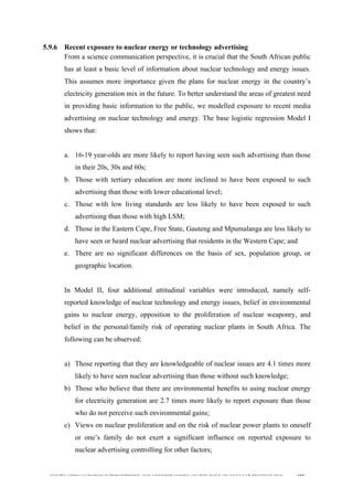  
	
  
SOUTH AFRICAN PUBLIC’S PERCEPTIONS AND UNDERSTANDING OF THE ROLE OF NUCLEAR TECHNOLOGY 187
5.9.6 Recent exposure to nuclear energy or technology advertising
From a science communication perspective, it is crucial that the South African public
has at least a basic level of information about nuclear technology and energy issues.
This assumes more importance given the plans for nuclear energy in the country’s
electricity generation mix in the future. To better understand the areas of greatest need
in providing basic information to the public, we modelled exposure to recent media
advertising on nuclear technology and energy. The base logistic regression Model I
shows that:
a. 16-19 year-olds are more likely to report having seen such advertising than those
in their 20s, 30s and 60s;
b. Those with tertiary education are more inclined to have been exposed to such
advertising than those with lower educational level;
c. Those with low living standards are less likely to have been exposed to such
advertising than those with high LSM;
d. Those in the Eastern Cape, Free State, Gauteng and Mpumalanga are less likely to
have seen or heard nuclear advertising that residents in the Western Cape; and
e. There are no significant differences on the basis of sex, population group, or
geographic location.
In Model II, four additional attitudinal variables were introduced, namely self-
reported knowledge of nuclear technology and energy issues, belief in environmental
gains to nuclear energy, opposition to the proliferation of nuclear weaponry, and
belief in the personal/family risk of operating nuclear plants in South Africa. The
following can be observed:
a) Those reporting that they are knowledgeable of nuclear issues are 4.1 times more
likely to have seen nuclear advertising than those without such knowledge;
b) Those who believe that there are environmental benefits to using nuclear energy
for electricity generation are 2.7 times more likely to report exposure than those
who do not perceive such environmental gains;
c) Views on nuclear proliferation and on the risk of nuclear power plants to oneself
or one’s family do not exert a significant influence on reported exposure to
nuclear advertising controlling for other factors;
 