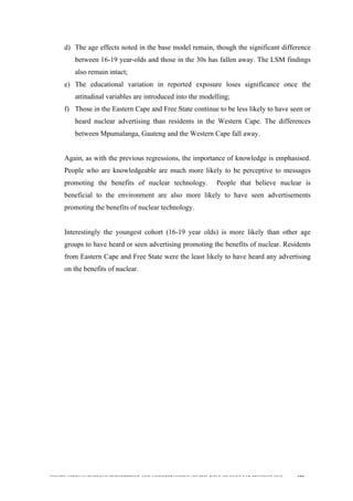  
	
  
SOUTH AFRICAN PUBLIC’S PERCEPTIONS AND UNDERSTANDING OF THE ROLE OF NUCLEAR TECHNOLOGY 188
d) The age effects noted in the base model remain, though the significant difference
between 16-19 year-olds and those in the 30s has fallen away. The LSM findings
also remain intact;
e) The educational variation in reported exposure loses significance once the
attitudinal variables are introduced into the modelling;
f) Those in the Eastern Cape and Free State continue to be less likely to have seen or
heard nuclear advertising than residents in the Western Cape. The differences
between Mpumalanga, Gauteng and the Western Cape fall away.
Again, as with the previous regressions, the importance of knowledge is emphasised.
People who are knowledgeable are much more likely to be perceptive to messages
promoting the benefits of nuclear technology. People that believe nuclear is
beneficial to the environment are also more likely to have seen advertisements
promoting the benefits of nuclear technology.
Interestingly the youngest cohort (16-19 year olds) is more likely than other age
groups to have heard or seen advertising promoting the benefits of nuclear. Residents
from Eastern Cape and Free State were the least likely to have heard any advertising
on the benefits of nuclear.
 