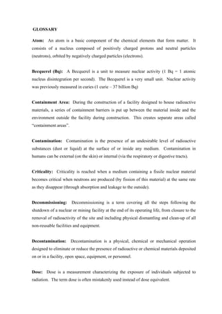  
	
  
	
  GLOSSARY
Atom: An atom is a basic component of the chemical elements that form matter. It
consists of a nucleus composed of positively charged protons and neutral particles
(neutrons), orbited by negatively charged particles (electrons).
Becquerel (Bq): A Becquerel is a unit to measure nuclear activity (1 Bq = 1 atomic
nucleus disintegration per second). The Becquerel is a very small unit. Nuclear activity
was previously measured in curies (1 curie – 37 billion Bq)
Containment Area: During the construction of a facility designed to house radioactive
materials, a series of containment barriers is put up between the material inside and the
environment outside the facility during construction. This creates separate areas called
“containment areas”.
Contamination: Contamination is the presence of an undesirable level of radioactive
substances (dust or liquid) at the surface of or inside any medium. Contamination in
humans can be external (on the skin) or internal (via the respiratory or digestive tracts).
Criticality: Criticality is reached when a medium containing a fissile nuclear material
becomes critical when neutrons are produced (by fission of this material) at the same rate
as they disappear (through absorption and leakage to the outside).
Decommissioning: Decommissioning is a term covering all the steps following the
shutdown of a nuclear or mining facility at the end of its operating life, from closure to the
removal of radioactivity of the site and including physical dismantling and clean-up of all
non-reusable facilities and equipment.
Decontamination: Decontamination is a physical, chemical or mechanical operation
designed to eliminate or reduce the presence of radioactive or chemical materials deposited
on or in a facility, open space, equipment, or personnel.
Dose: Dose is a measurement characterizing the exposure of individuals subjected to
radiation. The term dose is often mistakenly used instead of dose equivalent.
 
